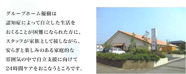 グループホーム優樹は認知症によって自立した生活を送ることが困難になられた方に、スタッフが家族として接しながら、安らぎと楽しみのある家庭的な雰囲気の中で自立支援に向けて24時間ケアを行うところです。