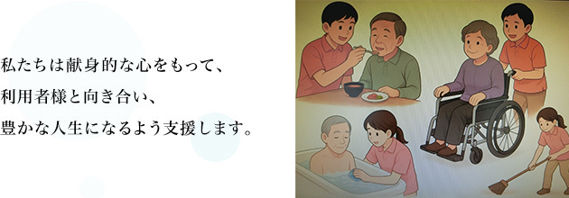 ご自宅で安心安全な生活をすごしていただくため私達全員で一生懸命力を合わせて、介護の必要な方々をサポートさせていただきます