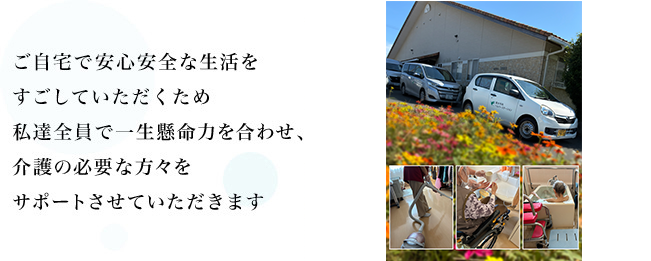 ご自宅で安心安全な生活をすごしていただくため私達全員で一生懸命力を合わせて、介護の必要な方々をサポートさせていただきます