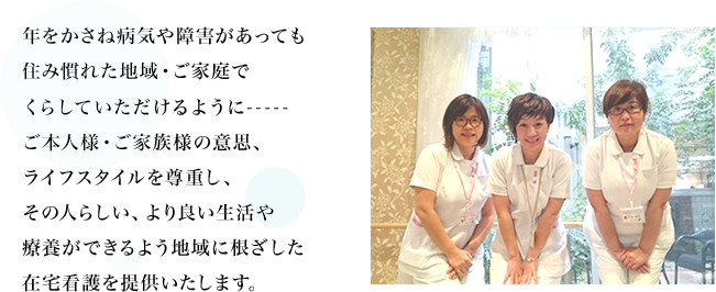 年をかさね病気や障害があっても住み慣れた地域・ご家庭でくらしていだけるように-----ご本人様・ご家族様の意思、ライフスタイルを尊重し、その人らしい、より良い生活や療養ができるよう地域に根ざした在宅看護を提供いたします。
